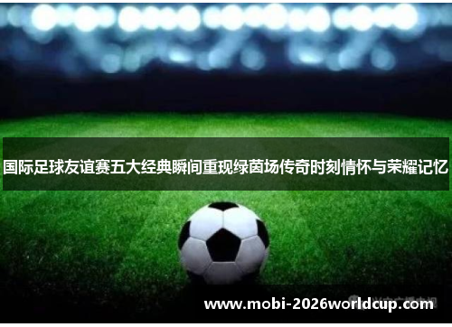 国际足球友谊赛五大经典瞬间重现绿茵场传奇时刻情怀与荣耀记忆