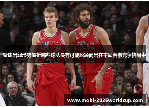 聚焦出线形势解析哪些球队最有可能脱颖而出在本届赛事竞争格局中