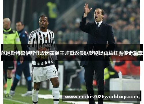 范尼斯特鲁伊辞任埃因霍温主帅重返曼联梦剧场再续红魔传奇篇章 范尼斯特鲁伊辞任埃因霍温主帅重返曼联梦剧场再续红魔传奇篇章