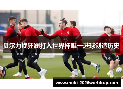 贝尔力挽狂澜打入世界杯唯一进球创造历史 贝尔力挽狂澜打入世界杯唯一进球创造历史