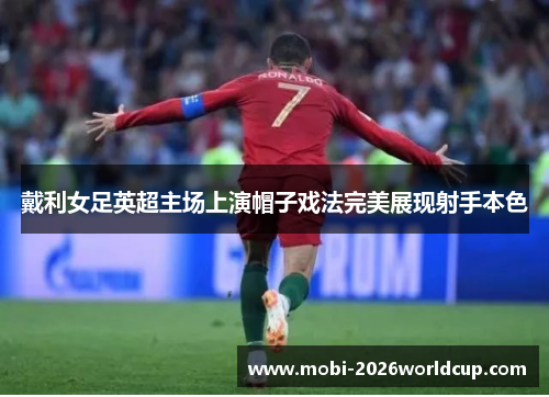 戴利女足英超主场上演帽子戏法完美展现射手本色