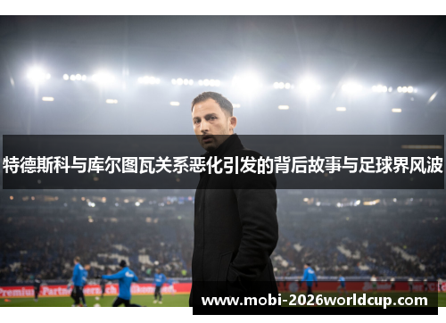 特德斯科与库尔图瓦关系恶化引发的背后故事与足球界风波 特德斯科与库尔图瓦关系恶化引发的背后故事与足球界风波